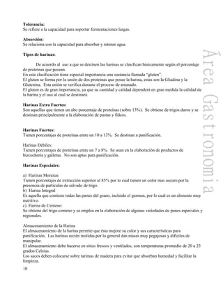 10
Tolerancia:
Se refiere a la capacidad para soportar fermentaciones largas.
Absorción:
Se relaciona con la capacidad para absorber y retener agua.
Tipos de harinas:
De acuerdo al uso a que se destinen las harinas se clasifican básicamente según el porcentaje
de proteínas que posean.
En esta clasificación tiene especial importancia una sustancia llamada “gluten”.
El gluten se forma por la unión de dos proteínas que posee la harina, estas son la Gliadina y la
Glutenina. Esta unión se verifica durante el proceso de amasado.
El gluten es de gran importancia, ya que su cantidad y calidad dependerá en gran medida la calidad de
la harina y el uso al cual se destinará.
Harinas Extra Fuertes:
Son aquellas que tienen un alto porcentaje de proteínas (sobre 13%). Se obtiene de trigos duros y se
destinan principalmente a la elaboración de pastas y fideos.
Harinas Fuertes:
Tienen porcentajes de proteínas entre un 10 a 13%. Se destinan a panificación.
Harinas Débiles:
Tienen porcentajes de proteínas entre un 7 a 8%. Se usan en la elaboración de productos de
bizcochería y galletas. No son aptas para panificación.
Harinas Especiales:
a) Harinas Morenas
Tienen porcentajes de extracción superior al 85% por lo cual tienen un color mas oscuro por la
presencia de partículas de salvado de trigo.
b) Harina Integral
Es aquella que contiene todas las partes del grano, incluido el germen, por lo cual es un alimento muy
nutritivo.
c) Harina de Centeno:
Se obtiene del trigo-centeno y se emplea en la elaboración de algunas variedades de panes especiales y
regionales.
Almacenamiento de la Harina
El almacenamiento de la harina permite que ésta mejore su color y sus características para
panificación. Las harinas recién molidas por lo general dan masas muy pegajosas y difíciles de
manipular.
El almacenamiento debe hacerse en sitios frescos y ventilados, con temperaturas promedio de 20 a 23
grados Celsius.
Los sacos deben colocarse sobre tarimas de madera para evitar que absorban humedad y facilitar la
limpieza.
 