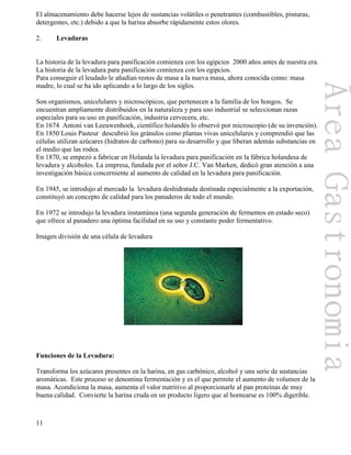 11
El almacenamiento debe hacerse lejos de sustancias volátiles o penetrantes (combustibles, pinturas,
detergentes, etc.) debido a que la harina absorbe rápidamente estos olores.
2. Levaduras
La historia de la levadura para panificación comienza con los egipcios 2000 años antes de nuestra era.
La historia de la levadura para panificación comienza con los egipcios.
Para conseguir el leudado le añadían restos de masa a la nueva masa, ahora conocida como: masa
madre, lo cual se ha ido aplicando a lo largo de los siglos.
Son organismos, unicelulares y microscópicos, que pertenecen a la familia de los hongos. Se
encuentran ampliamente distribuidos en la naturaleza y para uso industrial se seleccionan razas
especiales para su uso en panificación, industria cervecera, etc.
En 1674 Antoni van Leeuwenhoek, científico holandés lo observó por microscopio (de su invención).
En 1850 Louis Pasteur descubrió los gránulos como plantas vivas unicelulares y comprendió que las
células utilizan azúcares (hidratos de carbono) para su desarrollo y que liberan además substancias en
el medio que las rodea.
En 1870, se empezó a fabricar en Holanda la levadura para panificación en la fábrica holandesa de
levadura y alcoholes. La empresa, fundada por el señor J.C. Van Marken, dedicó gran atención a una
investigación básica concerniente al aumento de calidad en la levadura para panificación.
En 1945, se introdujo al mercado la levadura deshidratada destinada especialmente a la exportación,
constituyó un concepto de calidad para los panaderos de todo el mundo.
En 1972 se introdujo la levadura instantánea (una segunda generación de fermentos en estado seco)
que ofrece al panadero una óptima facilidad en su uso y constante poder fermentativo.
Imagen división de una célula de levadura
Funciones de la Levadura:
Transforma los azúcares presentes en la harina, en gas carbónico, alcohol y una serie de sustancias
aromáticas. Este proceso se denomina fermentación y es el que permite el aumento de volumen de la
masa. Acondiciona la masa, aumenta el valor nutritivo al proporcionarle al pan proteínas de muy
buena calidad. Convierte la harina cruda en un producto ligero que al hornearse es 100% digerible.
 