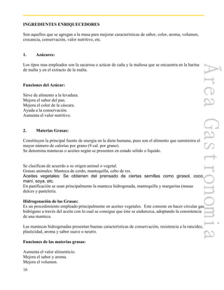 16
INGREDIENTES ENRIQUECEDORES
Son aquellos que se agregan a la masa para mejorar características de sabor, color, aroma, volumen,
crocancia, conservación, valor nutritivo, etc.
1. Azúcares:
Los tipos mas empleados son la sacarosa o azúcar de caña y la maltosa que se encuentra en la harina
de malta y en el extracto de la malta.
Funciones del Azúcar:
Sirve de alimento a la levadura.
Mejora el sabor del pan.
Mejora el color de la cáscara.
Ayuda a la conservación.
Aumenta el valor nutritivo.
2. Materias Grasas:
Constituyen la principal fuente de energía en la dieta humana, pues son el alimento que suministra el
mayor número de calorías por grano (9 cal. por grano).
Se denomina mantecas o aceites según se presenten en estado sólido o líquido.
Se clasifican de acuerdo a su origen animal o vegetal.
Grasas animales: Manteca de cerdo, mantequilla, cebo de res.
Aceites vegetales: Se obtienen del prensado de ciertas semillas como girasol, coco,
maní, soya, etc.
En panificación se usan principalmente la manteca hidrogenada, mantequilla y margarina (masas
dulces y pastelería.
Hidrogenación de las Grasas:
Es un procedimiento empleado principalmente en aceites vegetales. Este consiste en hacer circular gas
hidrógeno a través del aceite con lo cual se consigue que éste se endurezca, adoptando la consistencia
de una manteca.
Las mantecas hidrogenadas presentan buenas características de conservación, resistencia a la rancidez,
plasticidad, aroma y sabor suave o neutro.
Funciones de las materias grasas:
Aumenta el valor alimenticio.
Mejora el sabor y aroma.
Mejora el volumen.
 