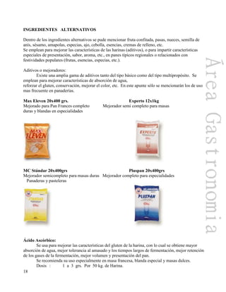 18
INGREDIENTES ALTERNATIVOS
Dentro de los ingredientes alternativos se pude mencionar fruta confitada, pasas, nueces, semilla de
anís, sésamo, amapolas, especias, ajo, cebolla, esencias, cremas de relleno, etc.
Se emplean para mejorar las características de las harinas (aditivos), o para impartir características
especiales de presentación, sabor, aroma, etc., en panes típicos regionales o relacionados con
festividades populares (frutas, esencias, especias, etc.).
Aditivos o mejoradores:
Existe una amplia gama de aditivos tanto del tipo básico como del tipo multipropósito. Se
emplean para mejorar características de absorción de agua,
reforzar el gluten, conservación, mejorar el color, etc. En este apunte sólo se mencionarán los de uso
mas frecuente en panaderías.
Max Eleven 20x400 grs. Experto 12x1kg
Mejorado para Pan Frances completo Mejorador semi completo para masas
duras y blandas en especialidades
MC Stándar 20x400grs Pluspan 20x400grs
Mejorador semicompleto para masas duras Mejorador completo para especialidades
Panaderas y pasteleras
Ácido Ascórbico:
Se usa para mejorar las características del gluten de la harina, con lo cual se obtiene mayor
absorción de agua, mejor tolerancia al amasado y los tiempos largos de fermentación, mejor retención
de los gases de la fermentación, mejor volumen y presentación del pan.
Se recomienda su uso especialmente en masa francesa, blanda especial y masas dulces.
Dosis : 1 a 3 grs. Por 50 kg. de Harina.
 