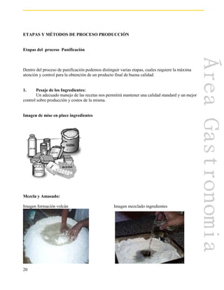 20
ETAPAS Y MÉTODOS DE PROCESO PRODUCCIÓN
Etapas del proceso Panificación
Dentro del proceso de panificación podemos distinguir varias etapas, cuales requiere la máxima
atención y control para la obtención de un producto final de buena calidad.
1. Pesaje de los Ingredientes:
Un adecuado manejo de las recetas nos permitirá mantener una calidad standard y un mejor
control sobre producción y costos de la misma.
Imagen de mise en place ingredientes
Mezcla y Amasado:
Imagen formación volcán Imagen mezclado ingredientes
 