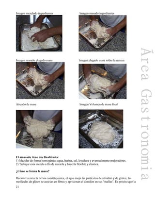 21
Imagen mezclado ingredientes Imagen masado ingredientes
Imagen masado plagado masa Imagen plagado masa sobre la misma
Aireado de masa Imagen Volumen de masa final
El amasado tiene dos finalidades:
1) Mezclar de forma homogénea: agua, harina, sal, levadura y eventualmente mejoradores.
2) Trabajar esta mezcla a fin de airearla y hacerla flexible y elástica.
¿Cómo se forma la masa?
Durante la mezcla de los constituyentes, el agua moja las partículas de almidón y de glúten, las
moléculas de glúten se asocian en fibras y aprisionan el almidón en sus "mallas". Es preciso que la
 
