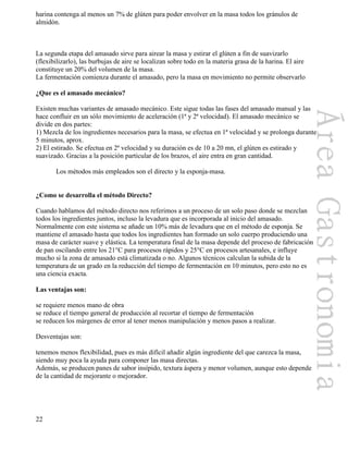 22
harina contenga al menos un 7% de glúten para poder envolver en la masa todos los gránulos de
almidón.
La segunda etapa del amasado sirve para airear la masa y estirar el glúten a fin de suavizarlo
(flexibilizarlo), las burbujas de aire se localizan sobre todo en la materia grasa de la harina. El aire
constituye un 20% del volumen de la masa.
La fermentación comienza durante el amasado, pero la masa en movimiento no permite observarlo
¿Que es el amasado mecánico?
Existen muchas variantes de amasado mecánico. Este sigue todas las fases del amasado manual y las
hace confluir en un sólo movimiento de aceleración (1ª y 2ª velocidad). El amasado mecánico se
divide en dos partes:
1) Mezcla de los ingredientes necesarios para la masa, se efectua en 1ª velocidad y se prolonga durante
5 minutos, aprox.
2) El estirado. Se efectua en 2ª velocidad y su duración es de 10 a 20 mn, el glúten es estirado y
suavizado. Gracias a la posición particular de los brazos, el aire entra en gran cantidad.
Los métodos más empleados son el directo y la esponja-masa.
¿Como se desarrolla el método Directo?
Cuando hablamos del método directo nos referimos a un proceso de un solo paso donde se mezclan
todos los ingredientes juntos, incluso la levadura que es incorporada al inicio del amasado.
Normalmente con este sistema se añade un 10% más de levadura que en el método de esponja. Se
mantiene el amasado hasta que todos los ingredientes han formado un solo cuerpo produciendo una
masa de carácter suave y elástica. La temperatura final de la masa depende del proceso de fabricación
de pan oscilando entre los 21°C para procesos rápidos y 25°C en procesos artesanales, e influye
mucho si la zona de amasado está climatizada o no. Algunos técnicos calculan la subida de la
temperatura de un grado en la reducción del tiempo de fermentación en 10 minutos, pero esto no es
una ciencia exacta.
Las ventajas son:
se requiere menos mano de obra
se reduce el tiempo general de producción al recortar el tiempo de fermentación
se reducen los márgenes de error al tener menos manipulación y menos pasos a realizar.
Desventajas son:
tenemos menos flexibilidad, pues es más difícil añadir algún ingrediente del que carezca la masa,
siendo muy poca la ayuda para componer las masa directas.
Además, se producen panes de sabor insípido, textura áspera y menor volumen, aunque esto depende
de la cantidad de mejorante o mejorador.
 