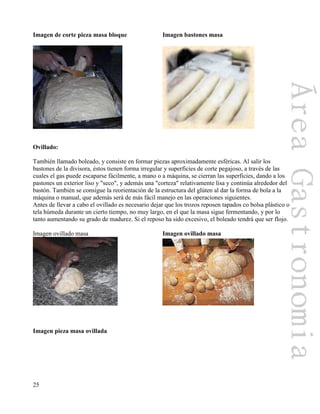 25
Imagen de corte pieza masa bloque Imagen bastones masa
Ovillado:
También llamado boleado, y consiste en formar piezas aproximadamente esféricas. Al salir los
bastones de la divisora, éstos tienen forma irregular y superficies de corte pegajoso, a través de las
cuales el gas puede escaparse fácilmente, a mano o a máquina, se cierran las superficies, dando a los
pastones un exterior liso y "seco", y además una "corteza" relativamente lisa y continúa alrededor del
bastón. También se consigue la reorientación de la estructura del glúten al dar la forma de bola a la
máquina o manual, que además será de más fácil manejo en las operaciones siguientes.
Antes de llevar a cabo el ovillado es necesario dejar que los trozos reposen tapados co bolsa plástico o
tela húmeda durante un cierto tiempo, no muy largo, en el que la masa sigue fermentando, y por lo
tanto aumentando su grado de madurez. Si el reposo ha sido excesivo, el boleado tendrá que ser flojo.
Imagen ovillado masa Imagen ovillado masa
Imagen pieza masa ovillada
 