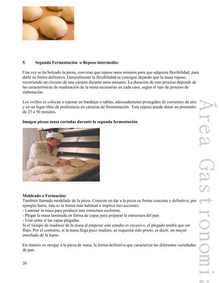 26
5. Segunda Fermentación o Reposo intermedio:
Una vez se ha boleado la pieza, conviene que repose unos minutos para que adquiera flexibilidad, para
darle su forma definitiva. Generalmente la flexibilidad se consigue dejando que la masa repose,
recorriendo un circuito de una cámara durante unos minutos. La duración de este proceso depende de
las características de maduración de la masa necesarias en cada caso, según el tipo de proceso de
elaboración.
Los ovillos se colocan a reposar en bandejas o tablas, adecuadamente protegidos de corrientes de aire
y en un lugar tibio de preferencia en cámaras de fermentación. Este reposo puede durar un promedio
de 25 a 50 minutos.
Imagen piezas masa cortadas durante la segunda fermentación
Moldeado o Formación:
También llamado modelado de la pieza. Consiste en dar a la pieza su forma concreta y definitiva, por
ejemplo barra; ésta es la forma más habitual e implica tres acciones:
- Laminar la masa para producir una estructura uniforme.
- Plegar la masa laminada en forma de capas para preparar la estructura del pan.
- Unir entre sí las capas plegadas.
Si el tiempo de madurez de la masa al empezar este estadio es excesivo, el plegado tendrá que ser
flojo. Por el contrario, si la masa llega poco madura, se requerirá más prieto, es decir, un mayor
enrollado de la barra.
En síntesis es otorgar a la pieza de masa, la forma definitiva que caracteriza las diferentes variedades
de pan.
 