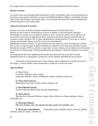 29
Es la etapa final de crecimiento antes del horneo, dura aproximadamente 40 a 60 minutos.
Horneo o cocción :
La cocción tiene como principal papel transformar la masa fermentada en pan, esta transformación es
necesaria ya que nuestro organismo no tiene la posibilidad de digerir el glúten y el almidón, sino han
sido cocidos anteriormente. En segundo lugar, la cocción permite el paso del estado semilíquido del
producto (masa) al estado sólido (pan).
¿Qué ocurre durante la cocción?
Durante la cocción se producen muchas transformaciones en el interior de la masa.
Después de que la masa es introducida en el horno, se adhiere al suelo del mismo, esta parte
directamente en contacto con un material caliente se seca y forma una corteza. En el interior de la
masa, todos los procesos de degradación de los azúcares se envuelven bajo la acción del calor, la
levadura se nutre y produce CO2 en gran cantidad hasta la temperatura de 55º en la que se "muere"
(algunos profesionales llaman a esta fase "la tercera fermentación").
Rápidamente la pasta se hincha y el gas carbónico presiona sobre los cortes de lámina que se abren.
Poco a poco, el vapor de agua no llega a humedecer la superficie de la masa que comienza a secarse.
Durante este tiempo el CO2 se calienta y ocupa cada vez más volumen, esto se traduce en la formación
de alveolos en la futura miga. Toda esta metamorfosis precipitada, se desarrolla durante 5 ó 6 minutos,
aprox.
Las temperaturas del horno dependerán del tamaño de la pieza de masa y del tipo de receta,
ingredientes básicos o enriquecida, el tiempo de cocción también dependerá de estos factores.
En general se puede resumir que a mayor tamaño, menor temperatura y tiempos de cocción
más largos; a menor tamaño, mayor temperatura y tiempo de cocción mas cortos.
Tipos de Masas:
a) Masas Duras:
Corrientes: Hallullas, colizas, bollos.
Especiales: Hallullas, colizas, dobladas de manteca, de dama, cachitos etc.
b) Masas tipo Francesas
Marraquetas, chocositos, rositas, pistoles, baguette, etc.
c) Masa Blanda Especial:
Pan de molde, pan para hot dog, pan para hamburguesa.
d) Masas Dulces:
Bollería frita y horneada: Berlines, trenzas, rollos rellenos con frutas, panettone, donuts,
ensaimadas, etc.
e) Masa tipo Integral:
Pan con centeno, pan con salvado de trigo, panes con semillas, etc.
f) Masas para especialidades: Empanadas, pizzas, hojaldre, danesa, croissant, galletas,
tartaletas, panes de campo,. Tortillas, etc.
 