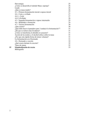 3
Desventajas 25
¿Como se desarrolla el método Masa- esponja? 26
Leudo 26
¿Que es masa madre? 26
4.3.- Primera fermentación inicial o reposo inicial 27
4.4.- Corte y ovillado 27
4.4.1.- Corte 27
4.4.2.-Ovillado 28
4.5.- Segunda fermentación o reposo intermedio 29
4.6.- Modelado o formación 29
4.7.- Tercera fermentación 30
¿Que ocurre? 30
¿Qué debe hacer el panadero para “conducir la fermentación”? 31
¿De que se nutren estas levaduras? 31
¿Cómo se transforma el almidón en azucares? 31
Acción de los ácidos y el alcohol etílico sobre la masa 31
¿Por que esta rápida forma de tomar volumen? 31
La fermentación en el horneado 31
4.8.- Horneado y cocción 32
¿Qué ocurre durante la cocción? 32
Tipos de masas 32
IV Standardización de receta 33
Bibliografía
 