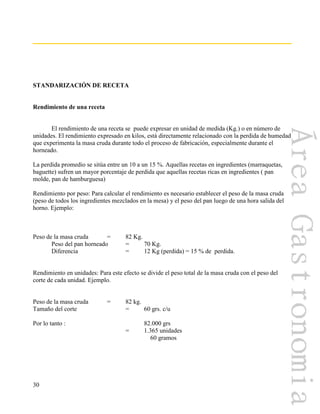 30
STANDARIZACIÓN DE RECETA
Rendimiento de una receta
El rendimiento de una receta se puede expresar en unidad de medida (Kg.) o en número de
unidades. El rendimiento expresado en kilos, está directamente relacionado con la perdida de humedad
que experimenta la masa cruda durante todo el proceso de fabricación, especialmente durante el
horneado.
La perdida promedio se sitúa entre un 10 a un 15 %. Aquellas recetas en ingredientes (marraquetas,
baguette) sufren un mayor porcentaje de perdida que aquellas recetas ricas en ingredientes ( pan
molde, pan de hamburguesa)
Rendimiento por peso: Para calcular el rendimiento es necesario establecer el peso de la masa cruda
(peso de todos los ingredientes mezclados en la mesa) y el peso del pan luego de una hora salida del
horno. Ejemplo:
Peso de la masa cruda = 82 Kg.
Peso del pan horneado = 70 Kg.
Diferencia = 12 Kg (perdida) = 15 % de perdida.
Rendimiento en unidades: Para este efecto se divide el peso total de la masa cruda con el peso del
corte de cada unidad. Ejemplo.
Peso de la masa cruda = 82 kg.
Tamaño del corte = 60 grs. c/u
Por lo tanto : 82.000 grs
= 1.365 unidades
60 gramos
 