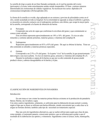 7
La semilla de trigo es parte de un fruto llamado cariópside, en el cual las paredes del ovario
(pericarpio) y la testa, están estrechamente unidas siendo inseparables. El fruto contiene números
determinados de cromosomas de cédulas vegetativas. Se reconocen tres series: diploides (14
cromosomas) tetraploides (28) hexaploides (42).
La forma de la semilla es ovoide, algo aplastada en un extremo y provista de pilosidades cortas en el
otro, siendo acanalada en toda su longitud. En la extremidad no aguzada se aloja el embrión o germen,
se encuentra en estrecho contacto con el endospermo amiláceo; este último, que ocupa la mayor parte
de la semilla, corresponde a la fuente de obtención de harina
a) Pericarpio
Comprende una serie de capas que conforman la envoltura del grano y que comúnmente se
conoce como salvado.
Esta envoltura representa aproximadamente un 14% a 16% del grano. Es rica en sales
minerales y contiene además proteínas, materias grasas y vitaminas del complejo B.
b) Endospermo
Representa aproximadamente un 81% a 83% del grano. De aquí se obtiene la harina. Tiene un
alto contenido en almidón y materias proteicas especiales.
c) Germen
Corresponde a un 2.5% a 3% del grano. Es la parte “viva” de la semilla, la que posteriormente
dará origen a una nueva planta. Es rico en materias grasa, azúcares y vitaminas del complejo B y E.
Durante la molienda se separa de la harina ya que por su alto contenido de grasas puede
producir olores y sabores desagradables en la harina y el pan.
CLASIFICACCIÓN DE NGREDIENTES EN PANADERIA
Introducción:
En este tema se van a tratar las materias primas básicas existente en la producción de panadería
básica; Harina, sal, levadura y agua.
Con estos cuatros ingredientes, solamente, es suficiente para la elaboración de pan normal o común,
según el tipo que se desee se utilizara una harina diferente, siendo conveniente que a cada clase se le
asigne un formato distinto; también cada tipo de necesitará un tratamiento especial.
Hay una serie de ingredientes alternativos, que se suelen utilizar para según que clase de pan,
como ejemplo, el mejorante panario, conservante químico, que se utilizaran para ayudar a que el
resultado de la elaboración sea optimo y voluminoso. Ingredientes como el azúcar, leche, mantequilla,
 