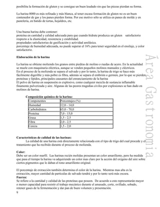 9
posibilita la formación de gluten y se consigue un buen leudado sin que las piezas pierdan su forma.
La harina 0000 es más refinada y más blanca, al tener escasa formación de gluten no es un buen
contenedor de gas y los panes pierden forma. Por ese motivo sólo se utiliza en panes de molde y en
pastelería, en batido de tortas, hojaldres, etc.
Una buena harina debe contener:
proteína en cantidad y calidad adecuada para que cuando hidrate produzca un gluten satisfactorio
respecto a la elasticidad, resistencia y estabilidad.
propiedades satisfactorias de gasificación y actividad amilásica.
porcentaje de humedad adecuada, no puede superar el 16% para tener seguridad en el ensilaje, y color
satisfactorio.
Elaboración de la harina
La harina se obtiene moliendo los granos entre piedras de molino o ruedas de acero. En la actualidad
se muele con maquinaria eléctrica, aunque se venden pequeños molinos manuales y eléctricos.
En el proceso de la molienda se separa el salvado y por lo tanto, la harina de trigo se hace más
fácilmente digerible y más pobre es fibra, además se separa el embrión o germen, por lo que se pierden
proteínas y lípidos, principales causantes del enranciamiento de la harina
El polvo de harina en suspensión es explosivo, como cualquier mezcla de sustancia inflamable
finamente pulverizada y aire. Algunas de las peores tragedias civiles por explosiones se han dado en
molinos de harina.
Composición química de la harina:
Componentes Porcentajes (%)
Humedad 12,0 - 14,0
Carbohidratos 65,0 - 70,0
Proteína 7,0 - 15,0
Grasa 1,5 - 2,5
Fibra 2,0 - 2,5
Ceniza 1,5 - 2,0
Características de calidad de las harinas:
La calidad de una harina está directamente relacionada con el tipo de trigo del cual procede y el
tratamiento que ha recibido durante el proceso de molienda.
Color:
Debe ser un color marfil. Las harinas recién molidas presentan un color amarillento, pero ha medida
que pasa el tiempo la harina va adquiriendo un color mas claro por la acción del oxígeno del aire sobre
ciertos pigmentos que le daban el tono amarillento original.
El porcentaje de extracción también determina el color de la harina. Mientras mas alta es la
extracción, mayor cantidad de partículas de salvado tendrá y por lo tanto será más oscura.
Fuerza:
Se refiere a la cantidad y calidad de las proteínas que poseen. De acuerdo a esto representarán mayor
o menor capacidad para resistir el trabajo mecánico durante el amasado, corte, ovillado, sobado,
retener gases de la fermentación y dar pan de buen volumen y presentación.
 
