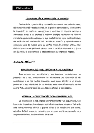PJCFreelance

ORGANIZACIÓN Y PROMOCIÓN DE EVENTOS
Dentro de la organización y promoción de eventos hay varios factores,
los cuales veríamos y redactaríamos, en el plan de comunicación, se encuentra
la disposición a: gestionar, promocionar o participar en diversos eventos o
actividades afines a su empresa o negocio, siempre respetando la realidad
monetaria previamente analizada, ya que focalizándonos en su publico objetivo,
nos será y le será mucho más fácil captarles su atención y sepan de nuestra
existencia fuera de nuestra zona de confort (zona de atracción offline). Hay
distintas maneras de gestionar, promocionar o participar en eventos, y junto
con su ayuda, le asesoramos a la adecuada según su empresa o negocio.

SOCIAL MEDIA:
SUMINISTRO HOSTING, DOMINIOS Y CREACIÓN WEB.
Tras conocer sus necesidades y sus intereses, implantaremos su
presencia en la red. Principalmente se desarrollaría una valoración de las
posibilidades y de los medios disponibles para poder atender a un amplio
público en la red interesados en su actividad. Esto implicaría el diseño de una
página Web, así como todos los aspectos que afectan a este soporte.

GESTIÓN Y ACTUALIZACIÓN DE PLATAFORMAS WEB.
La presencia en la red, implica un mantenimiento y un seguimiento. Con
los medios disponibles, investigaremos el tránsito que tiene su página Web y de
esta forma podremos enfocar la página acorde a las necesidades del cliente.
Actualizar la Web y creando contenido, son acciones que llevamos a cabo para
asegurar el correcto posicionamiento en la Red.

6

 