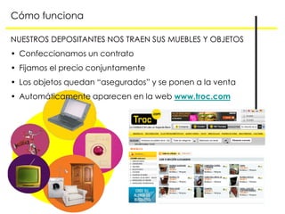 Cómo funciona

NUESTROS DEPOSITANTES NOS TRAEN SUS MUEBLES Y OBJETOS
• Confeccionamos un contrato
• Fijamos el precio conjuntamente
• Los objetos quedan “asegurados” y se ponen a la venta
• Automáticamente aparecen en la web www.troc.com
 