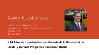 Xavier Ruestes Siscart
xavier.ruestes5@gmail.com
www.linkedin.com/in/Xavier-ruestes-siscart
690 08 17 29
93 540 47 16
+ 20 Años de experiencia como Gerente de la Universitat de
Lleida y Gerente Programas Fundación RACC
 