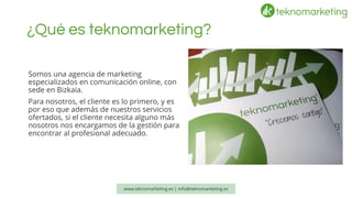 ¿Qué es teknomarketing? 
Somos una agencia de marketing especializados en comunicación online, con sede en Bizkaia. 
Para nosotros, el cliente es lo primero, y es por eso que además de nuestros servicios ofertados, si el cliente necesita alguno más nosotros nos encargamos de la gestión para encontrar al profesional adecuado. 
www.teknomarketing.es | info@teknomarketing.es 
 