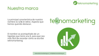 Nuestra marca 
www.teknomarketing.es | info@teknomarketing.es 
La principal característica de nuestro nombre es la ken tekno. Aspecto que hemos querido destacar. 
El nombre va acompañado de un logotipo que tiene una K, para que sea más fácil de recordar cómo se escribe teknomarketing  