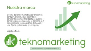 Nuestra marca 
El lema de teknomarketinges “crecemos contigo”. Un lema que además es coherente con nuestro logotipo, puesto como veis en la imagen de la derecha, la K está realizada con un gráfico de barras y una flecha en forma de crecimiento. 
Logotipo final: 
www.teknomarketing.es | info@teknomarketing.es 
 