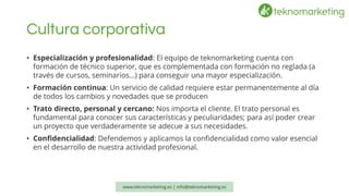 Cultura corporativa 
•Especialización y profesionalidad: El equipo de teknomarketingcuenta con formaciónde técnico superior, que es complementada con formación no reglada (a través de cursos, seminarios…) para conseguir una mayor especialización. 
•Formación continua: Un servicio de calidad requiere estar permanentemente al día de todos los cambios y novedades que se producen 
•Trato directo, personal y cercano:Nos importa el cliente. El trato personal es fundamental para conocer sus características y peculiaridades; para así poder crear un proyecto que verdaderamente se adecue a sus necesidades. 
•Confidencialidad: Defendemos y aplicamos la confidencialidad como valor esencial en el desarrollo de nuestra actividad profesional. www.teknomarketing.es | info@teknomarketing.es 
 