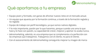 Qué aportamos a tu empresa 
•Equipo joven y formado, con ganas de afrontar nuevos retos en el mercado actual. 
•Un equipo que apuesta por la formación continua, a través de la formación reglada y no reglada 
•Equipo de trabajo con perfil tecnológico, ya que somos nativos digitales. 
•Y lo más importante, pasión por lo que hacemos, porque cuando uno ama lo que hace y lo hace con pasión, su capacidad de crecer, mejorar y aportar no acaba nunca. 
•teknomarketing, además, es una empresa que se complementa a la perfección con las empresas que trabajamos. Trabajamos con el cliente, no para el cliente. 
•Con el asesoramiento de teknomarketingconseguirás mejorar tu imagen de marca 
www.teknomarketing.es | info@teknomarketing.es 
 