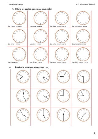 Manejo del tiempo P.T. Núria Martí Saumell
4
5. Dibuja las agujas que marca cada reloj
6. Escribe la hora que marca cada reloj
Las cuatro y cuarto Las nueve y media Las doce menos cuarto Las tres menos veinte
Las tres y diez Las siete y cuarto Las siete menos cuarto Las doce menos cinco
Las siete y cinco Las diez y cinco Las ocho menos cuarto La una menos cinco
 