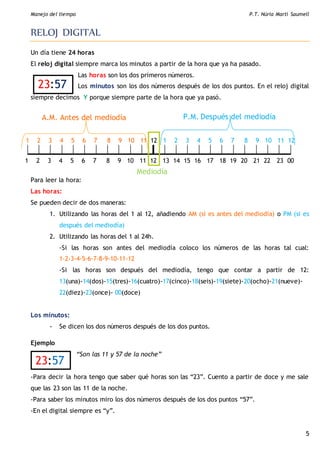 Manejo del tiempo P.T. Núria Martí Saumell
5
23:57
RELOJ DIGITAL
Un día tiene 24 horas
El reloj digital siempre marca los minutos a partir de la hora que ya ha pasado.
Las horas son los dos primeros números.
Los minutos son los dos números después de los dos puntos. En el reloj digital
siempre decimos Y porque siempre parte de la hora que ya pasó.
Para leer la hora:
Las horas:
Se pueden decir de dos maneras:
1. Utilizando las horas del 1 al 12, añadiendo AM (si es antes del mediodía) o PM (si es
después del mediodía)
2. Utilizando las horas del 1 al 24h.
-Si las horas son antes del mediodía coloco los números de las horas tal cual:
1-2-3-4-5-6-7-8-9-10-11-12
-Si las horas son después del mediodía, tengo que contar a partir de 12:
13(una)-14(dos)-15(tres)-16(cuatro)-17(cinco)-18(seis)-19(siete)-20(ocho)-21(nueve)-
22(diez)-23(once)- 00(doce)
Los minutos:
- Se dicen los dos números después de los dos puntos.
Ejemplo
“Son las 11 y 57 de la noche”
-Para decir la hora tengo que saber qué horas son las “23”. Cuento a partir de doce y me sale
que las 23 son las 11 de la noche.
-Para saber los minutos miro los dos números después de los dos puntos “57”.
-En el digital siempre es “y”.
1 2 3 4 5 6 7 8 9 10 11 12 1 2 3 4 5 6 7 8 9 10 11 12
1 2 3 4 5 6 7 8 9 10 11 12 13 14 15 16 17 18 19 20 21 22 23 00
A.M. Antes del mediodía P.M. Después del mediodía
Mediodía
23:57
 