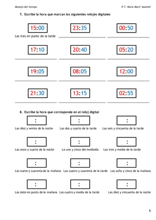 Manejo del tiempo P.T. Núria Martí Saumell
6
7. Escribe la hora que marcan los siguientes relojes digitales
Las tres en punto de la tarde _____________________________ __________________________
__________________________ _____________________________ __________________________
__________________________ _____________________________ __________________________
__________________________ _____________________________ __________________________
8. Escribe la hora que corresponde en el reloj digital
Las diez y veinte de la noche Las dos y cuarto de la tarde Las seis y cincuenta de la tarde
Las once y cuarto de la noche La una y cinco del mediodía Las tres y media de la tarde
Las nueve y cuarenta de la mañana Las cuatro y cuarenta de la tarde Las ocho y cinco de la mañana
Las siete en punto de la mañana Las cuatro y media de la tarde Las diez y cincuenta de la noche
15:00 23:35 00:50
17:10 20:40 05:20
19:05 08:05
7
12:00
21:30 13:15 02:55
: : :
: : :
: : :
: : :
 