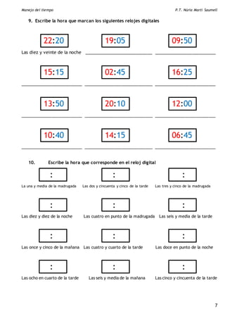 Manejo del tiempo P.T. Núria Martí Saumell
7
9. Escribe la hora que marcan los siguientes relojes digitales
Las diez y veinte de la noche _____________________________ __________________________
__________________________ _____________________________ __________________________
__________________________ _____________________________ __________________________
__________________________ _____________________________ __________________________
10. Escribe la hora que corresponde en el reloj digital
La una y media de la madrugada Las dos y cincuenta y cinco de la tarde Las tres y cinco de la madrugada
Las diez y diez de la noche Las cuatro en punto de la madrugada Las seis y media de la tarde
Las once y cinco de la mañana Las cuatro y cuarto de la tarde Las doce en punto de la noche
Las ocho en cuarto de la tarde Las seis y media de la mañana Las cinco y cincuenta de la tarde
22:20
7
19:05 09:50
15:15
7
02:45 16:25
13:50 20:10
7
12:00
7
10:40 14:15 06:45
: : :
: : :
: : :
: : :
 