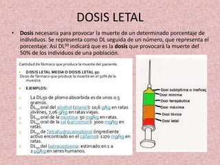 DOSIS LETAL
• Dosis necesaria para provocar la muerte de un determinado porcentaje de
individuos. Se representa como DL seguida de un número, que representa el
porcentaje. Así DL50 indicará que es la dosis que provocará la muerte del
50% de los individuos de una población.
 