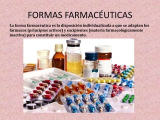 FORMAS FARMACÉUTICAS
La forma farmacéutica es la disposición individualizada a que se adaptan los
fármacos (principios activos) y excipientes (materia farmacológicamente
inactiva) para constituir un medicamento.
 