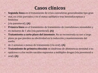 Casos clínicos
• Segunda línea en el tratamiento de crisis convulsivas generalizadas tipo gran
• mal, en crisis parciales y en el status epiléptico tras benzodiacepinas y
fenitoína
• (vía parenteral). (A)
• Primera línea en el tratamiento de tratamiento de convulsiones neonatales y
• en menores de 1 año (vía parenteral). (A)
• Tratamiento a corto plazo del insomnio. No se recomienda su uso a largo
• plazo ya que pierden su efectividad en la inducción y mantenimiento del
sueño
• de 2 semanas o menos de tratamiento (vía oral). (A)
• Tratamiento de primera elección en síndrome de abstinencia neonatal a no
• opiáceos o a los recién nacidos expuestos a múltiples drogas (vía parenteral u
• oral). (A)
 