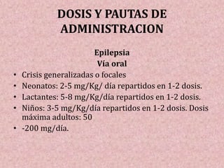 DOSIS Y PAUTAS DE
ADMINISTRACION
Epilepsia
Vía oral
• Crisis generalizadas o focales
• Neonatos: 2-5 mg/Kg/ día repartidos en 1-2 dosis.
• Lactantes: 5-8 mg/Kg/día repartidos en 1-2 dosis.
• Niños: 3-5 mg/Kg/día repartidos en 1-2 dosis. Dosis
máxima adultos: 50
• -200 mg/día.
 