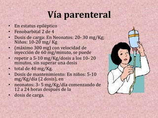 Vía parenteral
• En estatus epiléptico
• Fenobarbital 2 de 4
• Dosis de carga: En Neonatos: 20- 30 mg/Kg;
Niños: 10-20 mg/ Kg
• (máximo 300 mg) con velocidad de
inyección de 60 mg/minuto, se puede
• repetir a 5-10 mg/Kg/dosis a los 10- 20
minutos, sin superar una dosis
• total de 40 mg/Kg.
• Dosis de mantenimiento: En niños: 5-10
mg/Kg/día (2 dosis), en
• neonatos: 3- 5 mg/Kg/día comenzando de
12 a 24 horas después de la
• dosis de carga.
 