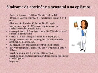 Síndrome de abstinência neonatal a no opiáceos:
• Dosis de Ataque: 15-20 mg/Kg vía oral, IV, IM.
• Dosis de Mantenimiento: 2-8 mg/Kg/día cada 12-24 h
oral
• Obtener niveles a las 48 horas: 20-30 mg/L.
• Incrementar un 10- 20% dosis según scores de
síndrome de abstinencia hasta
• conseguir control. Disminuir dosis 10-20% al día, tras 1
semana de control de
• clínica y retirar al llegar a dosis de 2 mg/Kg/día.
• Rango terapéutico: 15- 40 mcg/ml. En síndrome de
abstinencia neonatal: 20-
• 30 mcg/ml son asociados a control de síntomas.
• Equivalente gotas: 126mg/ml. 1 ml= 30 gotas. 1 gota =
4,2 mg.
• Insuficiencia renal: Aumentar el intervalo.
• Insuficiencia hepática: Disminuir dosis, puede precipitar
encefalopatía
• hepática.
 