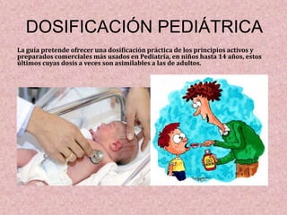 DOSIFICACIÓN PEDIÁTRICA
La guía pretende ofrecer una dosificación práctica de los principios activos y
preparados comerciales más usados en Pediatría, en niños hasta 14 años, estos
últimos cuyas dosis a veces son asimilables a las de adultos.
 