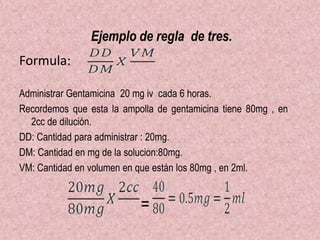 Ejemplo de regla de tres.
Formula:
Administrar Gentamicina 20 mg iv cada 6 horas.
Recordemos que esta la ampolla de gentamicina tiene 80mg , en
2cc de dilución.
DD: Cantidad para administrar : 20mg.
DM: Cantidad en mg de la solucion:80mg.
VM: Cantidad en volumen en que están los 80mg , en 2ml.
=
 