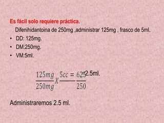 Es fácil solo requiere práctica.
Difenihidantoina de 250mg ,administrar 125mg , frasco de 5ml.
• DD: 125mg.
• DM:250mg.
• VM:5ml.
=2.5ml.
Administraremos 2.5 ml.
 