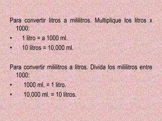 Para convertir litros a mililitros. Multiplique los litros x
1000:
• 1 litro = a 1000 ml.
• 10 litros = 10,000 ml.
Para convertir mililitros a litros. Divida los mililitros entre
1000:
• 1000 ml. = 1 litro.
• 10,000 ml. = 10 litros.
 
