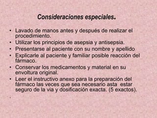 Consideraciones especiales.
• Lavado de manos antes y después de realizar el
procedimiento.
• Utilizar los principios de asepsia y antisepsia.
• Presentarse al paciente con su nombre y apellido
• Explicarle al paciente y familiar posible reacción del
fármaco.
• Conservar los medicamentos y material en su
envoltura original.
• Leer el instructivo anexo para la preparación del
fármaco las veces que sea necesario asta estar
seguro de la via y dosificación exacta. (5 exactos).
.
 