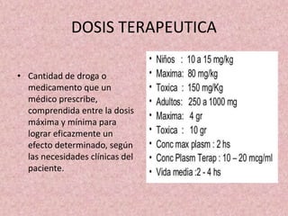 DOSIS TERAPEUTICA
• Cantidad de droga o
medicamento que un
médico prescribe,
comprendida entre la dosis
máxima y mínima para
lograr eficazmente un
efecto determinado, según
las necesidades clínicas del
paciente.
 