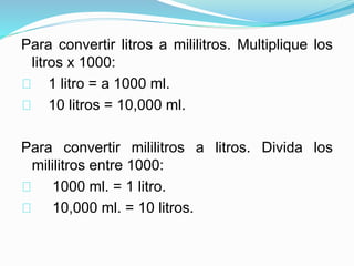 Para convertir litros a mililitros. Multiplique los
litros x 1000:
1 litro = a 1000 ml.
10 litros = 10,000 ml.
Para convertir mililitros a litros. Divida los
mililitros entre 1000:
1000 ml. = 1 litro.
10,000 ml. = 10 litros.
 