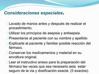 Consideraciones especiales.
Lavado de manos antes y después de realizar el
procedimiento.
Utilizar los principios de asepsia y antisepsia.
Presentarse al paciente con su nombre y apellido
Explicarle al paciente y familiar posible reacción del
fármaco.
Conservar los medicamentos y material en su
envoltura original.
Leer el instructivo anexo para la preparación del
fármaco las veces que sea necesario asta estar
seguro de la via y dosificación exacta. (5 exactos).
 
