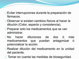 Evitar interrupciones durante la preparación de
fármacos.
Observar si existen cambios físicos al hacer la
dilución (Color, aspecto y consistencia).
Preparar solo los medicamentos que se van
administrar.
No hacer diluciones de dos ó más
medicamentos que puedan antagonizar ó
potencializar la acción.
Realizar dilución del medicamento en la unidad
del paciente.
Tomar en cuenta las medidas de bioseguridad.
 