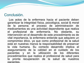 Conclusión.
Los actos de la enfermera hacia el paciente deben
garantizar la integridad física, psicológica, social & moral
de la persona; el proceso de administración de
medicamentos es una actividad dependiente que realiza
el profesional de enfermería. No obstante, su
intervención en el desarrollo de este procedimiento es de
vital importancia, la enfermera entiende que adquiere un
compromiso ético, ya que como profesional de la salud
está en nuestras manos la responsabilidad de preservar
la vida humana. Su correcto desarrollo implica el
aseguramiento de la calidad en el cuidado de los
pacientes y en la utilización de los diferentes
procedimientos que realiza el profesional de salud para
la pronta recuperación de la salud de nuestros
pacientes.
 