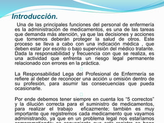 Introducción.
Una de las principales funciones del personal de enfermería
es la administración de medicamentos, es una de las tareas
que demanda más atención, ya que las decisiones y acciones
que tomemos deberán proteger la salud de otros. Este
proceso se lleva a cabo con una indicación médica , que
deben estar por escrito o bajo supervisión del médico tratante.
Dada la responsabilidad y frecuencia con que se realiza, es
una actividad que enfrenta un riesgo legal permanente
relacionado con errores en la práctica.
La Responsabilidad Lega del Profesional de Enfermería se
refiere al deber de reconocer una acción u omisión dentro de
su profesión, para asumir las consecuencias que pueda
ocasionarle.
Por ende debemos tener siempre en cuenta los “5 correctos”
y la dilución correcta para el suministro de medicamentos,
para realizar el trabajo eficazmente; también es muy
importante que registremos cada medicamento que vayamos
administrando, ya que en un problema legal nos estaríamos
 