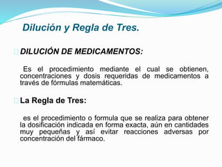 Dilución y Regla de Tres.
DILUCIÓN DE MEDICAMENTOS:
Es el procedimiento mediante el cual se obtienen,
concentraciones y dosis requeridas de medicamentos a
través de fórmulas matemáticas.
La Regla de Tres:
es el procedimiento o formula que se realiza para obtener
la dosificación indicada en forma exacta, aún en cantidades
muy pequeñas y así evitar reacciones adversas por
concentración del fármaco.
 