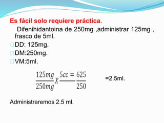 Es fácil solo requiere práctica.
Difenihidantoina de 250mg ,administrar 125mg ,
frasco de 5ml.
DD: 125mg.
DM:250mg.
VM:5ml.
=2.5ml.
Administraremos 2.5 ml.
 