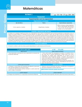 164
Matemáticas
Primer
Grado
Organizadores curriculares
Eje temático Tema Aprendizajes esperados
Forma, espacio y medida. Magnitudes y medidas.
• Estima,comparayordenalongitudes,
pesos y capacidades, directamente
y, en el caso de las longitudes,
también con un intermediario.
Propósito y descripción del trayecto
El trabajo con cualquier magnitud se inicia con la percepción de la misma. Es importante que los alumnos perciban la capacidad como un
atributo de ciertos objetos y la distingan de otros atributos, por ejemplo de su tamaño o peso, esto se logra a partir de comparar, ordenar y
clasificar objetos de acuerdo con su capacidad. Por ello, el propósito de este trayecto es, precisamente, que los alumnos comparen, ordenen
y clasifiquen recipientes de acuerdo con su capacidad, esto es, lo que les cabe. Lo más probable es que lo hagan de manera directa, a partir
del trasvase: llenan un recipiente con algún material, por ejemplo arena, y luego vacían la arena a otro recipiente para saber si le cabe más,
menos o igual. Al hacer el trasvase es importante que rasen con un palo o lápiz. Es necesario que en el Rincón de las matemáticas haya recipientes
de plástico de diferentes formas y capacidades, se sugiere pedir uno o dos a cada alumno, deben ser recipientes entre los cuales sea sencillo
hacer el trasvase con arena. También se requiere arena o algún otro material como semillas pequeñas para hacer los trasvases.
Tiempo de realización
El trayecto contiene cuatro lecciones, puede desarrollarse en cuatro sesiones de 50 minutos.
BLOQUE 2 pp. 101-104 CT pp. 203- 204
Trayecto5
Experimentar con la capacidad
1. ¿A cuál le cabe más? p. 101 CT p. 203
¿Qué busco? ¿Qué material necesito?
• Que desarrollen su percepción de la capacidad al comparar dos
recipientes diferentes.
• Para cada pareja dos recipientes de plástico, de distinta forma,
de modo que no pueda identificarse a simple vista el de mayor
capacidad. Se sugiere tener disponibles en el Rincón de las
matemáticas otros recipientes iguales, y también más pequeños
(vasos para gelatina, ollitas de juguete, juguetes pequeños para la
arena) por si los solicitan para comprobar su respuesta.
• De una a dos cubetas de arena húmeda (puede ser también otro
material como tierra, harina o aserrín), dependiendo del tamaño del
grupo. Se usará para todo el trayecto.
¿Cómo guío el proceso? Pautas para evaluar
• Entregue a cada pareja dos recipientes de diferente capacidad
pero que esta diferencia no sea tan notoria.
• Cuide que, efectivamente, primero anticipen a cuál le cabe más
arena y luego comprueben.
Observe si usan el trasvasado de arena o semillas de un recipiente a
otro para comprobar a cuál le cabe más.
¿Qué errores comunes puedo encontrar?
¿Cómo apoyar? ¿Cómo extender?
• Entregue dos recipientes con capacidad notoriamente diferente. • Pida ordenar tres recipientes, del que le cabe más al que le cabe menos.
 