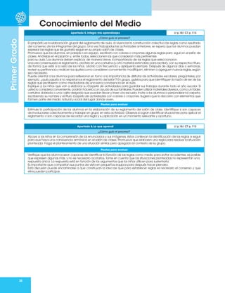 38
Primer
Grado
Conocimiento del Medio
Apartado 5. Integro mis aprendizajes Lt p.18/ CT p. 113
¿Cómo guío el proceso?
El propósito es la elaboración grupal del reglamento de aula, al vivenciar la construcción colectiva de reglas como resultado
del consenso de los integrantes del grupo. Una vez trabajadas las actividades anteriores, se espera que los alumnos puedan
expresar las reglas que les gustaría seguir en su propio salón de clases.
Promueva que los alumnos, en parejas o en equipo, escriban con colores o crayones algunas reglas para eguir en el salón de
clases. Anótelas en el pizarrón y, entre todos, seleccionen las que consideran más pertinentes
para su aula. Los alumnos deben explicar, de manera breve, la importancia de las reglas que seleccionaron.
Una vez consensuado el reglamento, anótelo en una cartulina (u otro material extendido para escribir), con su respectivo título,
de forma que esté a la vista de los niños. Léanlo con frecuencia y aplíquenlo siempre. Después de algunos días o semanas,
revisen su pertinencia y realicen los ajustes como consideren conveniente: modifiquen, eliminen o agreguen nuevas reglas, según
sea necesario.
Puede orientar a los alumnos para reflexionar en torno a la importancia de disfrutar las actividades escolares; pregúnteles, por
ejemplo, ¿qué pasaría si no respetamos el reglamento del salón? En grupo, guíelos para que identifiquen la razón de ser de las
reglas que escribieron como mediadoras de una sana convivencia en el aula.
Explique a los niños que van a elaborar su Carpeta de actividades para guardar sus trabajos durante todo el año escolar. Si
usted lo considera conveniente, podrán hacerla con ayuda de sus familiares. Pueden utilizar materiales diversos, como un fólder,
cartulina doblada o una cajita delgada que puedan llevar y traer a la escuela. Invite a los alumnos a personalizar la carpeta,
escribiendo su nombre y el título Carpeta de actividades con colores o crayones. Sugiera que la decoren con elementos que
formen parte del medio natural y social del lugar donde viven.
Pautas para evaluar
Estimule la participación de los alumnos en la elaboración de su reglamento del salón de clase. Identifique si son capaces
de involucrarse colectivamente y trabajar en grupo en esta actividad. Observe si logran identificar situaciones para aplicar el
reglamento o son capaces de recordar una regla y su aplicación en un momento relevante y oportuno.
Apartado 6. Lo que aprendí Lt p.18/ CT p. 113
¿Cómo guío el proceso?
Apoye a los niños en la comprensión de los enunciados y sus imágenes, éstos conllevan la identificación de las reglas a seguir
para que haya una convivencia armónica en el salón de clases. Promueva que elaboren una regla para resolver la situación
planteada. Haga el planteamiento de una situación similar, pero apegada al contexto de su grupo.
Pautas para evaluar
Verifique que los alumnos sean capaces de identificar la función de las reglas como medio para evitar accidentes; es posible
que expresen algunas más, y no es necesario acotarlos. Tome en cuenta que las situaciones planteadas no representan una
respuesta única. La respuesta está en función de los argumentos que los niños utilicen para sustentarla.
Es importante que compartan sus puntos de vista en pequeños equipos para después hacer plenaria.
Esta discusión puede encaminarse a que construyan la idea de que para establecer reglas es necesario el consenso y que
ellos pueden participar.
 