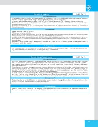 55
Apartado 1. Lo que pienso Lt p. 20/ CT p. 114
¿Cómo guío el proceso?
La finalidad de este apartado es que los alumnos se acerquen a la noción de identidad mediante una lluvia de ideas
iniciales, para ello se presenta la imagen de la página 20 y se incluyen dos preguntas.
Se espera que al responderlas se oriente la discusión para identificar las similitudes y diferencias entre las personas.
Es importante que, una vez analizada la imagen, los alumnos comparen los aspectos que identificaron con las características
propias y de sus compañeros.
Se sugiere poner énfasis en que las diferencias se consideran como un valor de diversidad que derive en el respeto a
todas las personas.
¿Cómo extender?
Puede realizar el juego La Telaraña:
1. Pida que formen un círculo.
2. Uno de los participantes tomará la punta de una bola de estambre (mecate o material semejante), dirá su nombre lo
más completo que lo conozca, y sin soltar la punta, lo lanzará a otro compañero.
3. Quien tenga ahora la bola de estambre, repetirá la actividad y pasará la bola a otro reteniendo el estambre en el punto
en que llegó a sus manos; lo anterior sucederá hasta que todos o la mayoría haya recibido la bola y se haya formado
una telaraña.
4. Al finalizar el juego, pregunte por qué es importante tener un nombre, y pida que reflexionen qué sucedería si las personas
no tuvieran un nombre propio.
Pautas para evaluar
Identifique si los alumnos reconocen las similitudes y diferencias entre los niños de la imagen y si son capaces de reconocer
algunas características personales que los distinguen de sus compañeros.
Apartado 2. Las partes de mi cuerpo Lt p. 21/ CT p 115
¿Cómo guío el proceso?
Proponga a los alumnos reflexionar acerca de lo que pueden hacer con cada una de las partes del cuerpo o cuáles
son sus funciones. Por ejemplo: con las piernas se puede caminar o patear un balón; con las manos, aplaudir y escribir.
Para que los alumnos reconozcan las partes del cuerpo se propone El juego del Calentamiento, pero es posible elegir
otro juego tradicional.
Pida a los alumnos recortar el rompecabezas de las partes del cuerpo propuesto en el Recortable 1. Solicíteles armar ambos
rompecabezas, el de la niña y el del niño, con la intención de que puedan encontrar similitudes y diferencias entre los
cuerpos. Posteriormente, promueva que peguen en el libro uno de los dos rompecabezas, el que ellos prefieran. Pídales
pegar las piezas del otro sobre cartón para usarlo en actividades futuras.
Cuando escriban el nombre de las partes del cuerpo, solicite registrar primero las más generales: brazos, piernas, tronco
y cabeza; después, las más específicas: manos, dedos, codos, rodillas, tobillos, cintura; y finalmente, las de partes más
complejas como las pestañas, las uñas de las manos o de los pies, el dedo índice y el dedo pulgar.
¿Cómo extender?
Para profundizar en la identificación de las partes del cuerpo, realicen el juego Simón dice… Por ejemplo: Simón dice
manos a la cabeza, Simón dice levanta la rodilla derecha.
Pautas para evaluar
Verifique si los alumnos identifican y escriben las partes generales de su cuerpo y si reconocen algunas más específicas.
Promueva el apoyo a quienes presentan dificultad para identificar el esquema corporal.
 