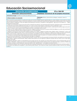 57
EDUCACIÓN SOCIOEMOCIONAL CT p. 138-139
Dimensión: Autoconocimiento Habilidad: Conciencia de las propias emociones
Indicadores de logro: Identifica el nombre de distintas emociones.
2. Ponle nombre a la emoción
Materiales: Xilófono, barra de tono, triángulo, campana, cuenco o
tambor.
Pida a los alumnos que se sienten en postura de cuerpo de montaña (cabeza erguida, espalda derecha, cuerpo relajado, manos sobre los muslos,
ojos cerrados suavemente). Toque un instrumento (durante un minuto) y solicite que cuando el sonido deje de escucharse levanten la mano. Pregunte
cómo se siente su respiración. Pida que respiren profundamente tres veces. Completen la frase siguiente: “Algo que me da tristeza es…” Juego.
Nombrando las emociones
—Hagan una composición musical marcando el ritmo mediante dos aplausos y dos palmadas sobre el escritorio. Siguiendo el ritmo los estudiantes se
van turnando para nombrar diferentes emociones. Si a un niño no se le ocurre ninguna cuando sea su turno puede decir “paso”.
—Introduzca el tema de las emociones preguntando: ¿quién me puede decir qué son las emociones?, ¿todos aquí han sentido alguna emoción?,
¿cómo nos damos cuenta cuando tenemos alguna emoción?, ¿se pueden ver en la cara?
—Invite a un niño a pasar al frente a actuar una emoción. Dígale en secreto la emoción; el alumno tratará de reflejar en su rostro dicho sentimiento
y el resto del grupo intentará adivinar. Repita el ejercicio con otros estudiantes.
—Pregunte a sus alumnos si las emociones también se sienten en el cuerpo. ¿Alguien ha sentido enojo, tristeza, miedo o frustración?, ¿cómo y en
dónde se siente? Reflexione sobre cómo a veces las emociones nos sacan de balance. Pregunte si a alguien le ha pasado que tiene una emoción
fuerte, como el enojo, y luego hace cosas que no le ayudan o que lastiman a otros. Se recomienda que comparta un ejemplo personal.
—Comente con sus alumnos que existen algunas técnicas para aprender a estar tranquilos como los ejercicios llamados “primeros auxilios”, integrados
por dos técnicas de respiración: la denominada llave de agua y la del globo.
• Respiración de la llave de agua: se puede realizar sentados o de pie. Pida a los niños que estiren los brazos al frente, que aprieten sus manos (para
sentir tensión) y respiren profundamente; deben sostener esta postura por unos segundos, después al exhalar abrir las manos como si fuera agua
saliendo de un grifo.
• Respiración del globo: solicite a los estudiantes que se pongan de pie, que coloquen sus manos sobre el pecho y que al inhalar simulen que son
un globo “inflándose”; indique que muevan los brazos redondeados hacia el frente mientras toman una respiración larga y profunda. Pídales que
sostengan la postura unos tres segundos, luego que suelten el aire “desinflándose” y que regresen los brazos al pecho.
Comunidad de diálogo. Pida a los alumnos que respondan las preguntas siguientes: ¿con qué emoción sería bueno practicar los “primeros auxilios”?,
¿cuál técnica de respiración escogerían?, ¿para qué les podría ayudar?, ¿en el salón de clases cuándo podríamos utilizar la técnica de “primeros
auxilios”?
Educación Socioemocional
 