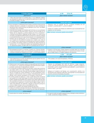 65
6. Lindos juguetes p. 35 CT p. 79
¿Qué busco? ¿Qué material necesito?
• Que descompongan los números del 11 al 15 utilizando objetos
que representan grupos de 10 y elementos sueltos (en Un paso más
se amplía el rango a 19 y 22).
¿Cómo guío el proceso? Pautas para evaluar
• No es necesario ni pertinente que en estos momentos mencione las
palabras decenas y unidades. Lo importante en esta actividad es
que ellos se den cuenta de que, por ejemplo, en el 14, el 1 se refiere
a 10 pesos y el 4, a 4 pesos.
• Antes de iniciar trabaje con el tablero de 10 y fichas con una actividad
como la siguiente: pida que tomen 14 fichas y las acomoden en un
tablero de 10, pregunte: ¿cuántos tableros de 10 se completan?,
¿cuántas fichas sobran? Después de este trabajo con colecciones
concretas, que extiende el efectuado en el trayecto La decena, trabaje
la actividad del libro en la que ya se trabaja con la representación
simbólica de los números del 1 al 15. La representación del 10 con
una moneda es más abstracta porque es un objeto cuyo valor es
10, cuestión que no siempre es comprendida de manera inmediata.
• En Cuaderno de Trabajo realice la actividad de descomponer los
números del 11 al 15, utilizando objetos que representan grupos de
10 y elementos sueltos, en este caso con monedas de $10 y de $1.
Pregunte: para un juguete de $13, ¿cuántas monedas de $10
necesito?, ¿cuántas de $1 ?, ¿cómo lo sabes?
Evalúe en Cuaderno de Trabajo los adelantos que los estudiantes han
logrado con los números.
¿Qué errores comunes puedo encontrar?
¿Cómo apoyar? ¿Cómo extender?
• Pida representar el precio con fichas: 13 pesos con 13 fichas. Plantee:
si fueran monedas de 1 peso y las cambias por monedas de 10 pesos,
¿cuántas monedas de 10 pesos te van a dar?, ¿cuántos pesos sueltos?
• Trabaje con fichas rojas y azules. Explique: las azules valen uno y las rojas
10 fichas azules. Solicíteles representar con estas fichas números, incluso
de un rango mayor a 15, según observe a los alumnos.
7. El dormilón 1 p. 36 CT p. 80
¿Qué busco? ¿Qué material necesito?
• Que determinen el número de elementos que se quitaron de una
colección de elementos concretos.
• Por parejas, una caja de sorpresas y 15 fichas.
¿Cómo guío el proceso? Pautas para evaluar
• Observe que no es necesario validar si la respuesta que da El dormilón
es correcta o no, cuando el compañero que quitó fichas las muestre,
se darán cuenta de si la respuesta es correcta.
• Al monitorear el trabajo observe si El dormilón cuenta bien las fichas
que debe meter a la caja. También es importante observar los
procedimientos que usan, esto será útil para elegir a algunos alumnos
que en la puesta en común platiquen con sus compañeros cómo
supieron cuántas fichas tomó su pareja. Probablemente algunos
dibujen, otros cuenten ayudados con los dedos u otras fichas.
• El conteo puede ser desde el 1 o bien a partir del número de fichas
que quedó en la caja hasta llegar al número de fichas que habían
puesto, también es probable que cuenten hacia atrás. Si bien se trata
de un problema de resta, no es necesario decirles en este momento
el nombre de la operación y mucho menos utilizar el signo, esto lo
verán más adelante. No obstante, si alguien la menciona porque la
conoce, debe incluirse como un procedimiento más.
• Resuelva en Cuaderno de Trabajo problemas de suma
• y resta con números naturales menores que 100.Determinar el número
que falta para completar otro con apoyo en una colección dibujada.
Observe las estrategias que usan los alumnos. Luego pregunte:
¿cómo calculas las fichas que quitó tu pareja?, cuando tu pareja es
el dormilón, ¿cómo calcula las fichas que quitaste?, ¿cuál manera te
parece mejor?, ¿por qué?
Aplique en Cuaderno de Trabajo una coevaluación, solicite a los
estudiantes que presentan dificultad, que expresen sus propuestas de
solución para las actividades propuestas.
¿Qué errores comunes puedo encontrar?
¿Cómo apoyar? ¿Cómo extender?
• Puede reducir el número de fichas a 10. • En lugar de quitar, se sugiere agregar fichas y trabajar la misma dinámica.
O bien, aumentar el rango numérico.
 